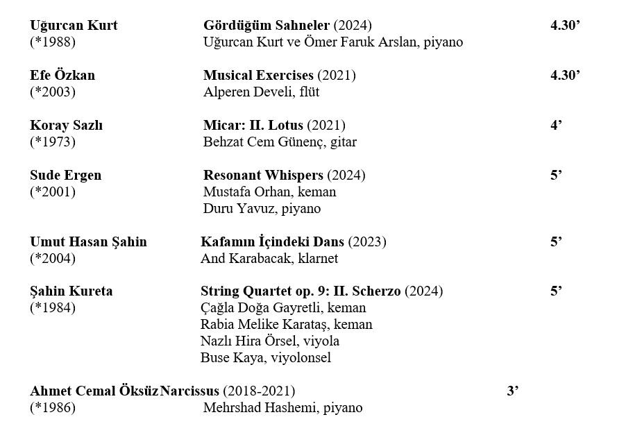 Uğurcan Kurt Gördüğüm Sahneler (2024) 4.30’ (*1988) Uğurcan Kurt ve Ömer Faruk Arslan, piyano Efe Özkan Musical Exercises (2021) 4.30’ (*2003) Alperen Develi, flüt Koray Sazlı Micar: II. Lotus (2021) 4’ (*1973) Behzat Cem Günenç, gitar Sude Ergen Resonant Whispers (2024) 5’ (*2001) Mustafa Orhan, keman Duru Yavuz, piyano  Umut Hasan Şahin Kafamın İçindeki Dans (2023) 5’ (*2004) And Karabacak, klarnet Şahin Kureta String Quartet op. 9: II. Scherzo (2024) 5’ (*1984) Çağla Doğa Gayretli, keman Rabia Melike Karataş, keman Nazlı Hira Örsel, viyola Buse Kaya, viyolonsel  Ahmet Cemal Öksüz Narcissus (2018-2021) 3’ (*1986) Mehrshad Hashemi, piyano